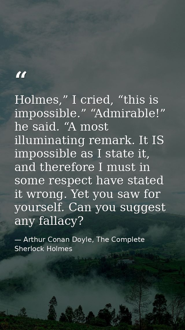 Holmes,” I cried, “this is impossible.” “Admirable!” he said. “A most illuminating remark. It IS impossible as I state i — Arthur Conan Doyle, The Complete Sherlock Holmes