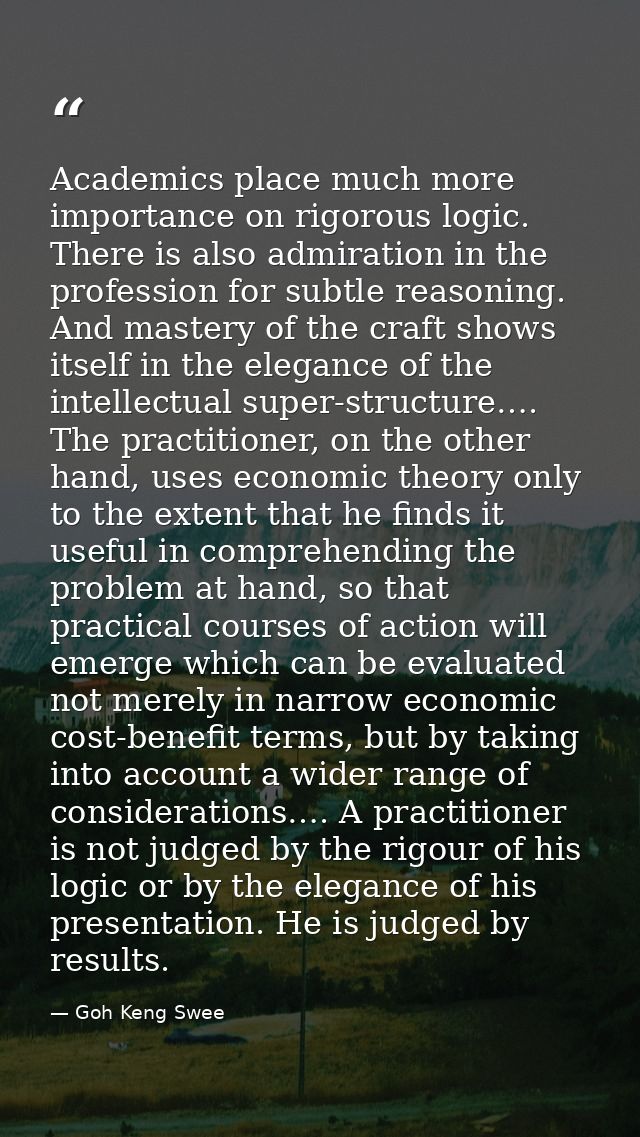 Academics place much more importance on rigorous logic. There is also admiration in the profession for subtle reasoning. — Goh Keng Swee