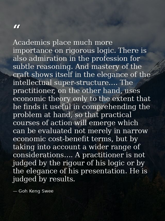 Academics place much more importance on rigorous logic. There is also admiration in the profession for subtle reasoning. — Goh Keng Swee