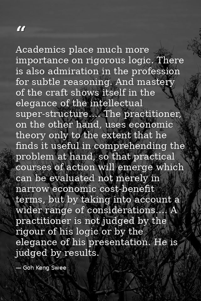 Academics place much more importance on rigorous logic. There is also admiration in the profession for subtle reasoning. — Goh Keng Swee