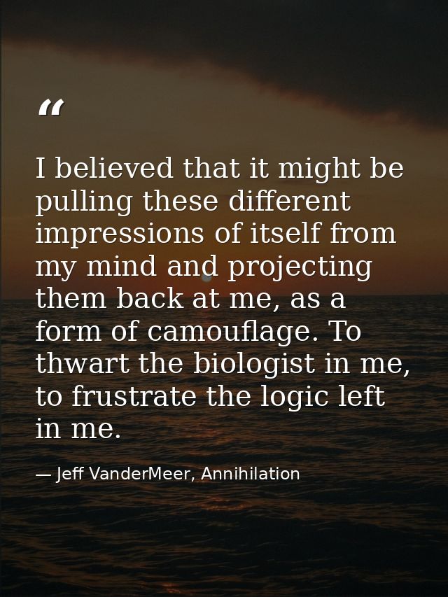 I believed that it might be pulling these different impressions of itself from my mind and projecting them back at me, a — Jeff VanderMeer, Annihilation