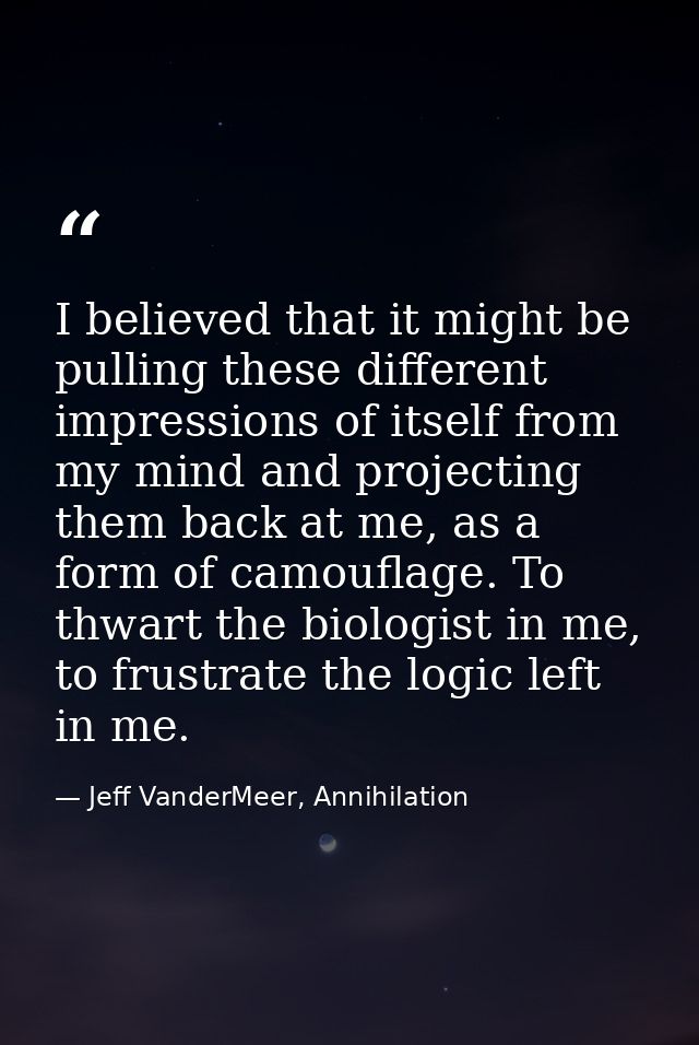 I believed that it might be pulling these different impressions of itself from my mind and projecting them back at me, a — Jeff VanderMeer, Annihilation