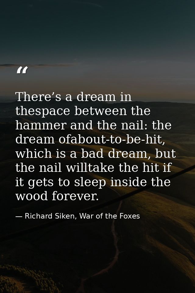 There’s a dream in thespace between the hammer and the nail: the dream ofabout-to-be-hit, which is a bad dream, but the  — Richard Siken, War of the Foxes