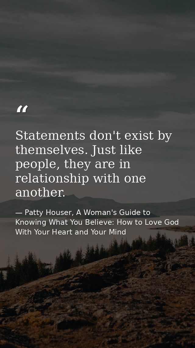 Statements don't exist by themselves. Just like people, they are in relationship with one another. — Patty Houser, A Woman's Guide to Knowing What You Believe: How to Love God With Your Heart and Your Mind