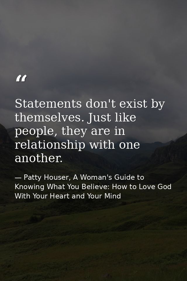 Statements don't exist by themselves. Just like people, they are in relationship with one another. — Patty Houser, A Woman's Guide to Knowing What You Believe: How to Love God With Your Heart and Your Mind