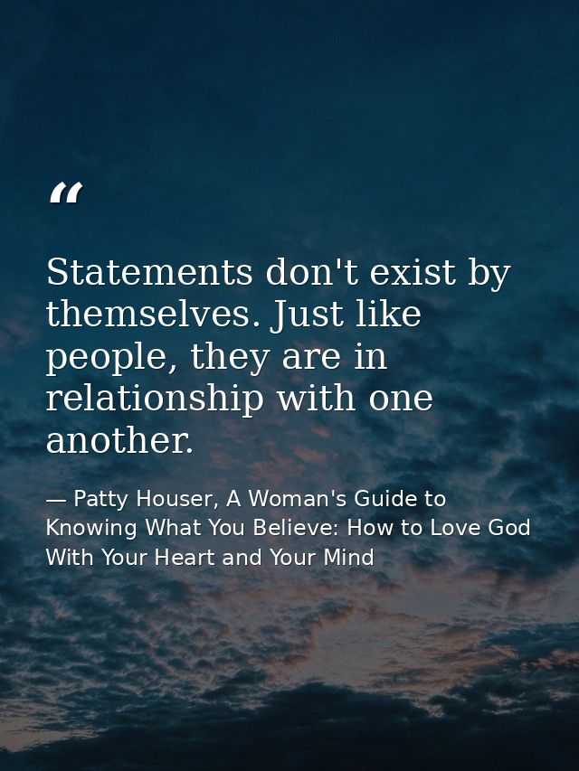 Statements don't exist by themselves. Just like people, they are in relationship with one another. — Patty Houser, A Woman's Guide to Knowing What You Believe: How to Love God With Your Heart and Your Mind