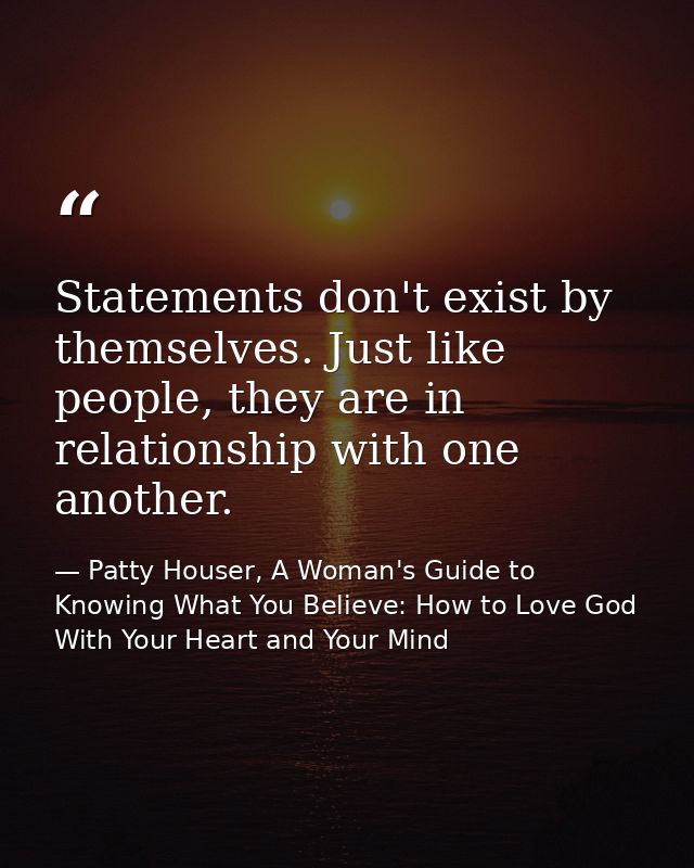 Statements don't exist by themselves. Just like people, they are in relationship with one another. — Patty Houser, A Woman's Guide to Knowing What You Believe: How to Love God With Your Heart and Your Mind