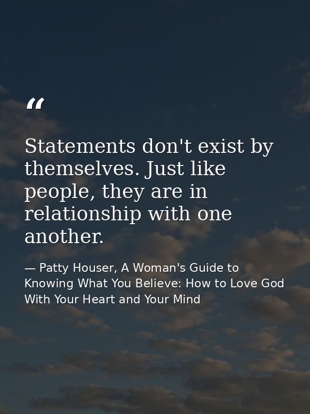 Statements don't exist by themselves. Just like people, they are in relationship with one another. — Patty Houser, A Woman's Guide to Knowing What You Believe: How to Love God With Your Heart and Your Mind