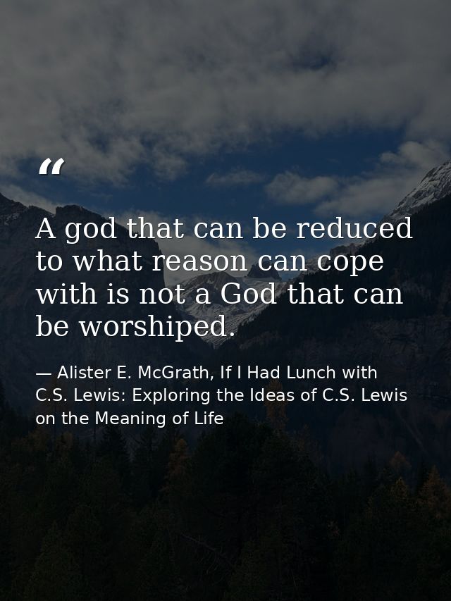 A god that can be reduced to what reason can cope with is not a God that can be worshiped. — Alister E. McGrath, If I Had Lunch with C.S. Lewis: Exploring the Ideas of C.S. Lewis on the Meaning of Life
