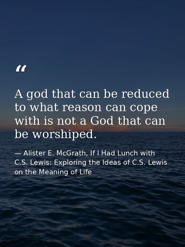 A god that can be reduced to what reason can cope with is not a God that can be worshiped. — Alister E. McGrath, If I Had Lunch with C.S. Lewis: Exploring the Ideas of C.S. Lewis on the Meaning of Life