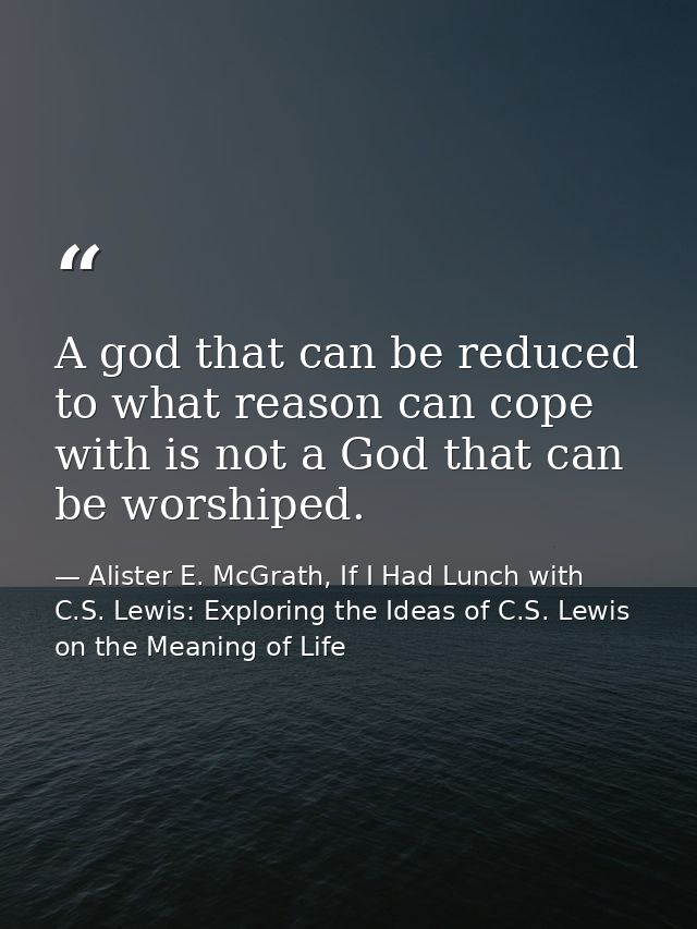 A god that can be reduced to what reason can cope with is not a God that can be worshiped. — Alister E. McGrath, If I Had Lunch with C.S. Lewis: Exploring the Ideas of C.S. Lewis on the Meaning of Life
