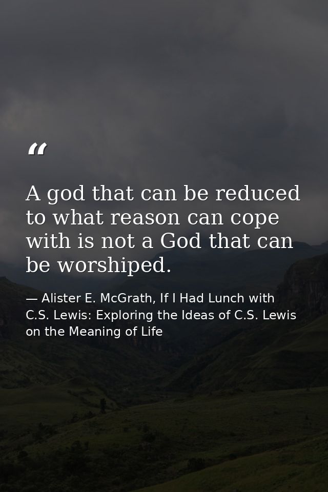 A god that can be reduced to what reason can cope with is not a God that can be worshiped. — Alister E. McGrath, If I Had Lunch with C.S. Lewis: Exploring the Ideas of C.S. Lewis on the Meaning of Life