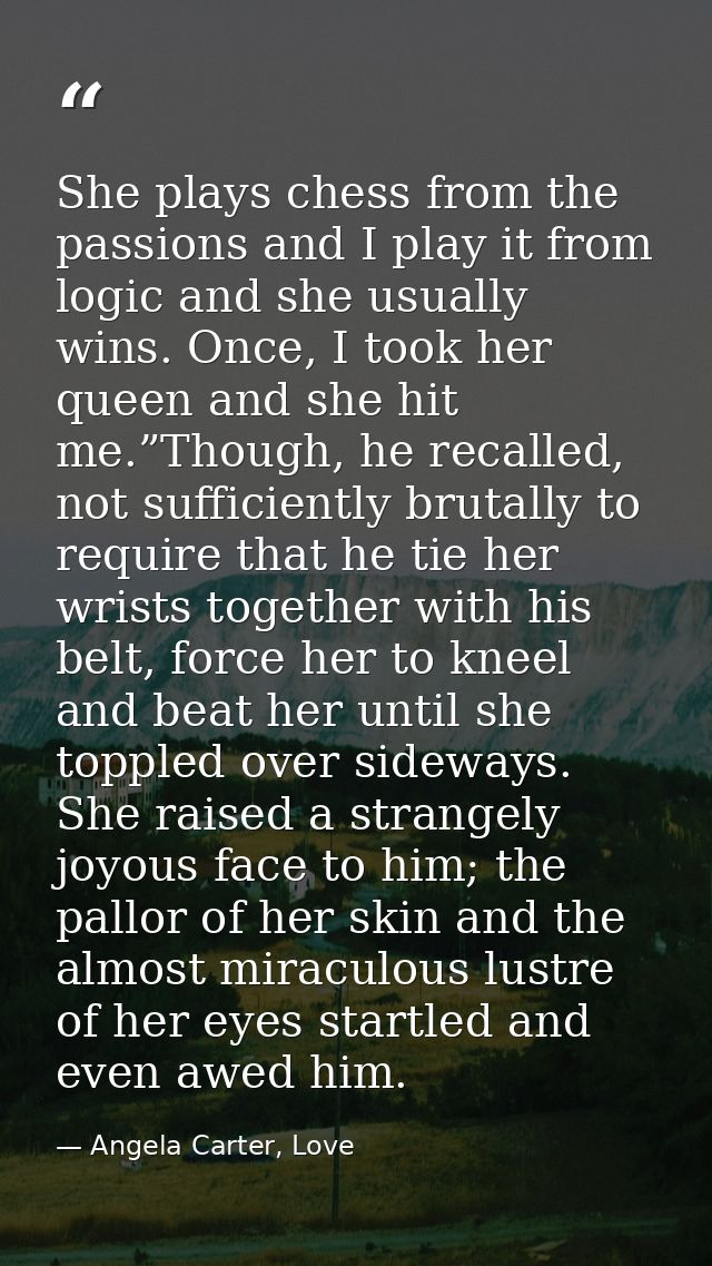 She plays chess from the passions and I play it from logic and she usually wins. Once, I took her queen and she hit me.” — Angela Carter, Love