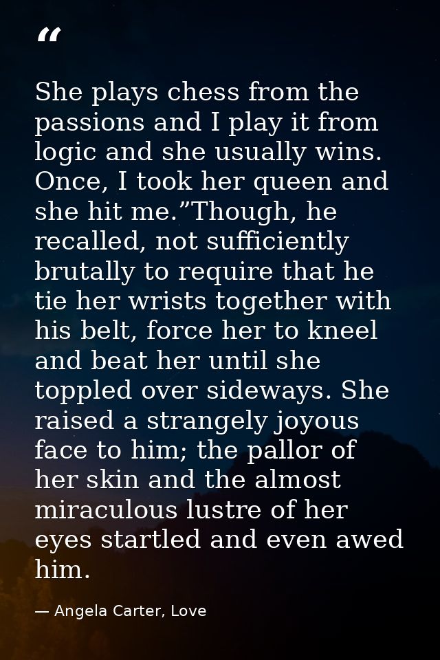 She plays chess from the passions and I play it from logic and she usually wins. Once, I took her queen and she hit me.” — Angela Carter, Love