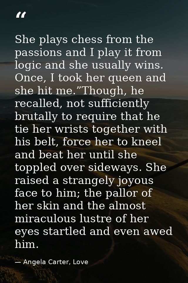 She plays chess from the passions and I play it from logic and she usually wins. Once, I took her queen and she hit me.” — Angela Carter, Love