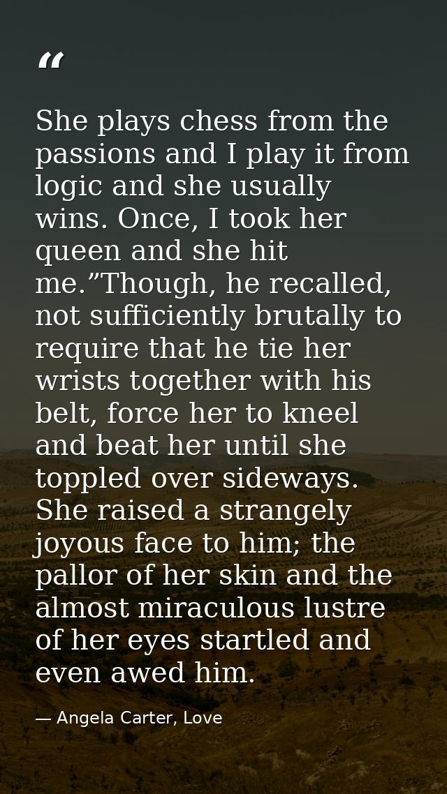 She plays chess from the passions and I play it from logic and she usually wins. Once, I took her queen and she hit me.” — Angela Carter, Love