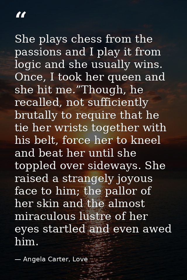 She plays chess from the passions and I play it from logic and she usually wins. Once, I took her queen and she hit me.” — Angela Carter, Love