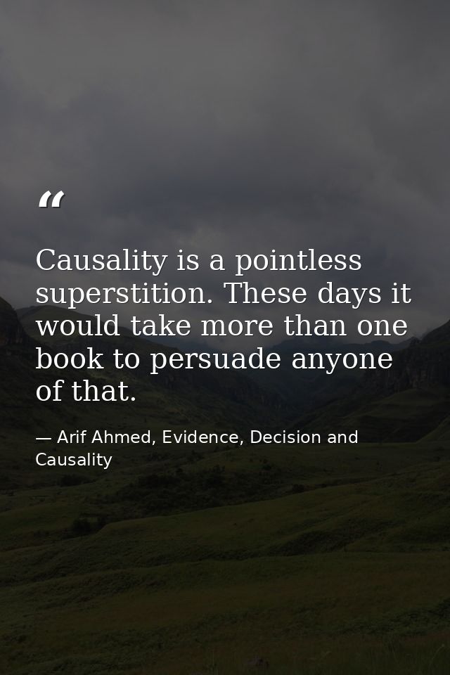 Causality is a pointless superstition. These days it would take more than one book to persuade anyone of that. — Arif Ahmed, Evidence, Decision and Causality