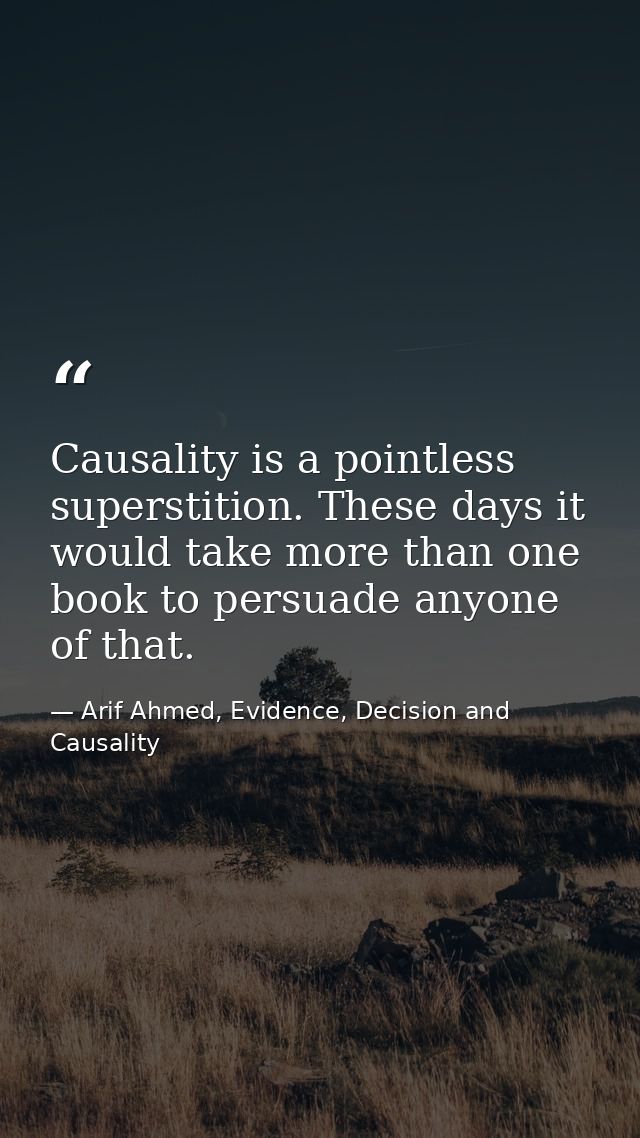 Causality is a pointless superstition. These days it would take more than one book to persuade anyone of that. — Arif Ahmed, Evidence, Decision and Causality