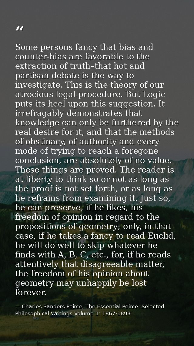 Some persons fancy that bias and counter-bias are favorable to the extraction of truth–that hot and partisan debate is t — Charles Sanders Peirce, The Essential Peirce: Selected Philosophical Writings Volume 1: 1867-1893