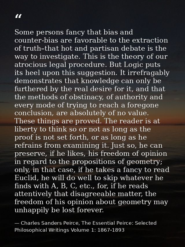 Some persons fancy that bias and counter-bias are favorable to the extraction of truth–that hot and partisan debate is t — Charles Sanders Peirce, The Essential Peirce: Selected Philosophical Writings Volume 1: 1867-1893