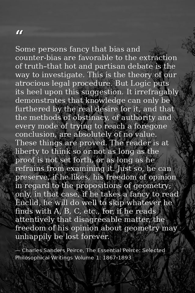 Some persons fancy that bias and counter-bias are favorable to the extraction of truth–that hot and partisan debate is t — Charles Sanders Peirce, The Essential Peirce: Selected Philosophical Writings Volume 1: 1867-1893