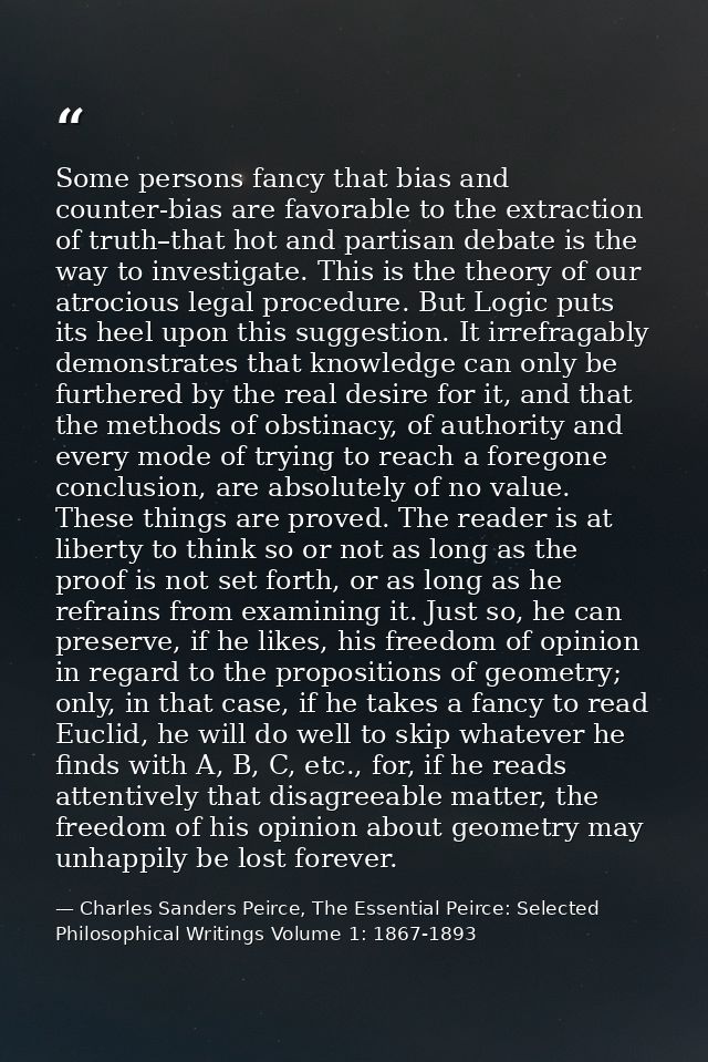 Some persons fancy that bias and counter-bias are favorable to the extraction of truth–that hot and partisan debate is t — Charles Sanders Peirce, The Essential Peirce: Selected Philosophical Writings Volume 1: 1867-1893