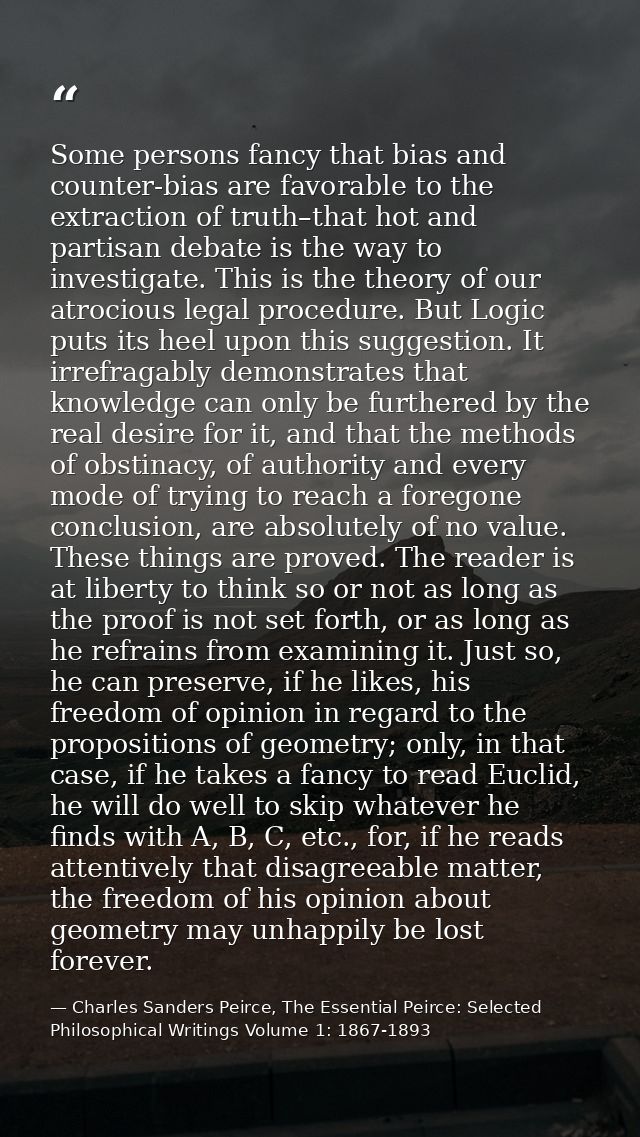Some persons fancy that bias and counter-bias are favorable to the extraction of truth–that hot and partisan debate is t — Charles Sanders Peirce, The Essential Peirce: Selected Philosophical Writings Volume 1: 1867-1893