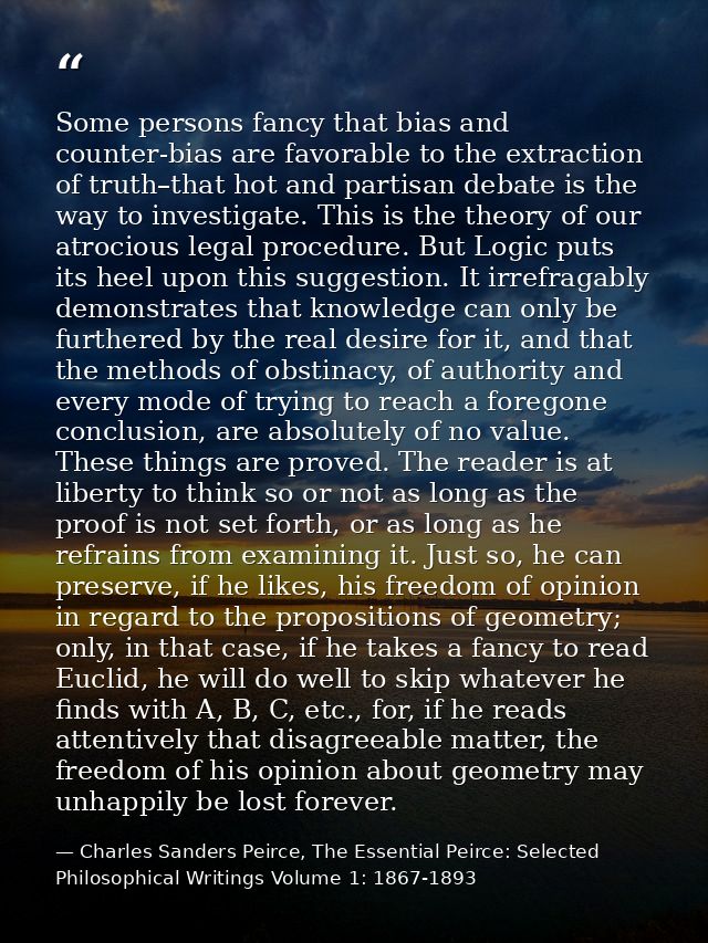 Some persons fancy that bias and counter-bias are favorable to the extraction of truth–that hot and partisan debate is t — Charles Sanders Peirce, The Essential Peirce: Selected Philosophical Writings Volume 1: 1867-1893