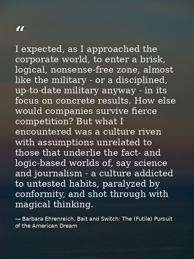 I expected, as I approached the corporate world, to enter a brisk, logical, nonsense-free zone, almost like the military — Barbara Ehrenreich, Bait and Switch: The (Futile) Pursuit of the American Dream