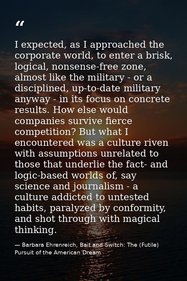 I expected, as I approached the corporate world, to enter a brisk, logical, nonsense-free zone, almost like the military — Barbara Ehrenreich, Bait and Switch: The (Futile) Pursuit of the American Dream