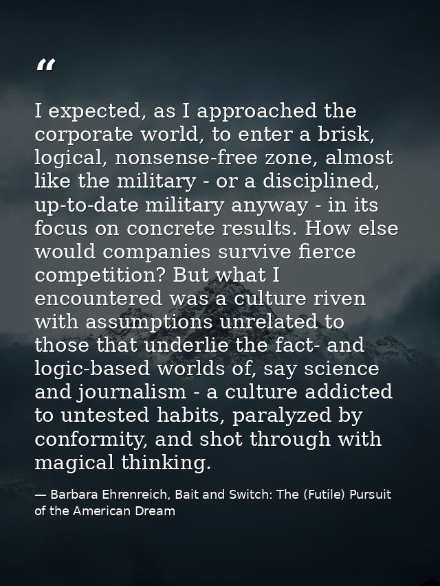 I expected, as I approached the corporate world, to enter a brisk, logical, nonsense-free zone, almost like the military — Barbara Ehrenreich, Bait and Switch: The (Futile) Pursuit of the American Dream