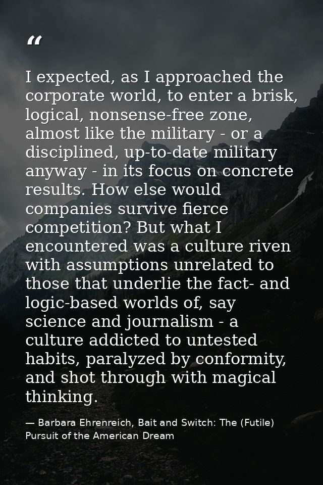 I expected, as I approached the corporate world, to enter a brisk, logical, nonsense-free zone, almost like the military — Barbara Ehrenreich, Bait and Switch: The (Futile) Pursuit of the American Dream