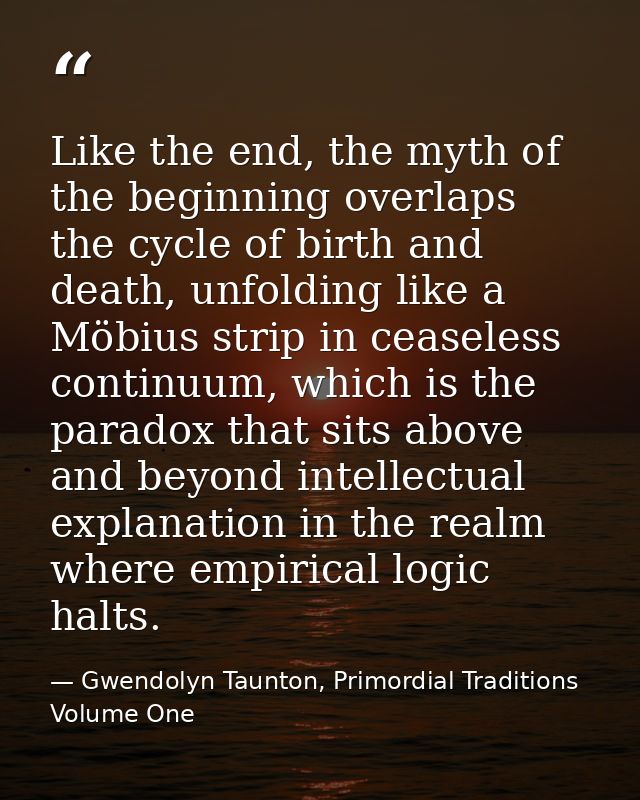 Like the end, the myth of the beginning overlaps the cycle of birth and death, unfolding like a Möbius strip in ceaseles — Gwendolyn Taunton, Primordial Traditions Volume One