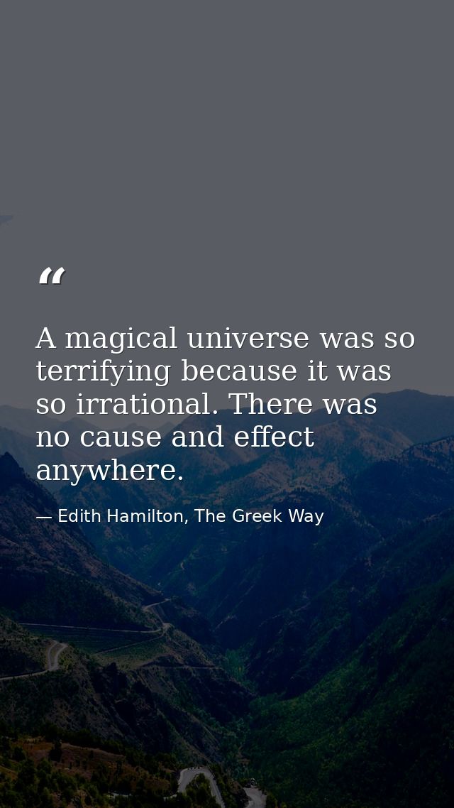A magical universe was so terrifying because it was so irrational. There was no cause and effect anywhere. — Edith Hamilton, The Greek Way