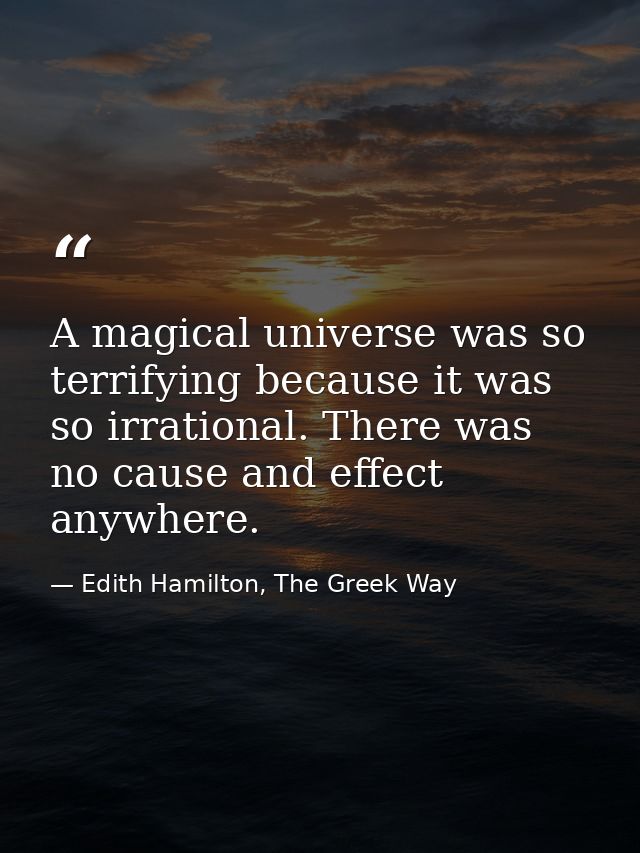A magical universe was so terrifying because it was so irrational. There was no cause and effect anywhere. — Edith Hamilton, The Greek Way