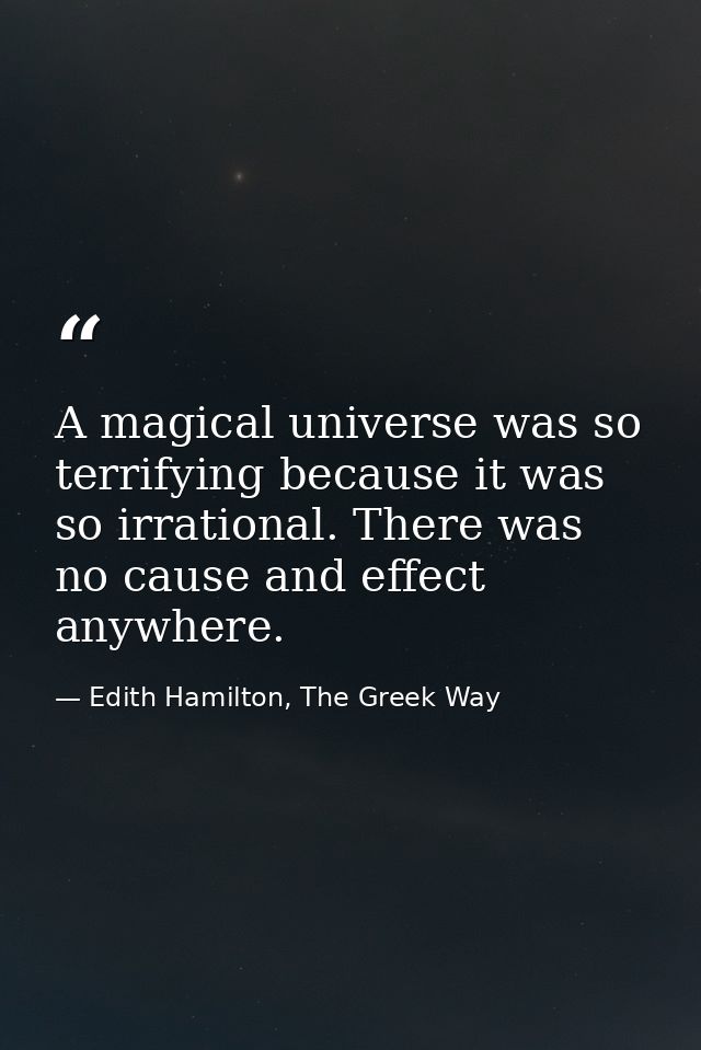 A magical universe was so terrifying because it was so irrational. There was no cause and effect anywhere. — Edith Hamilton, The Greek Way