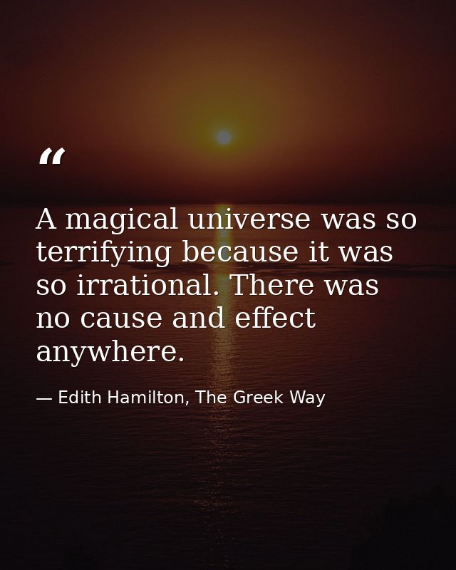 A magical universe was so terrifying because it was so irrational. There was no cause and effect anywhere. — Edith Hamilton, The Greek Way