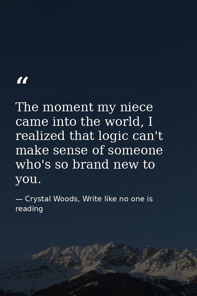 The moment my niece came into the world, I realized that logic can't make sense of someone who's so brand new to you. — Crystal Woods, Write like no one is reading
