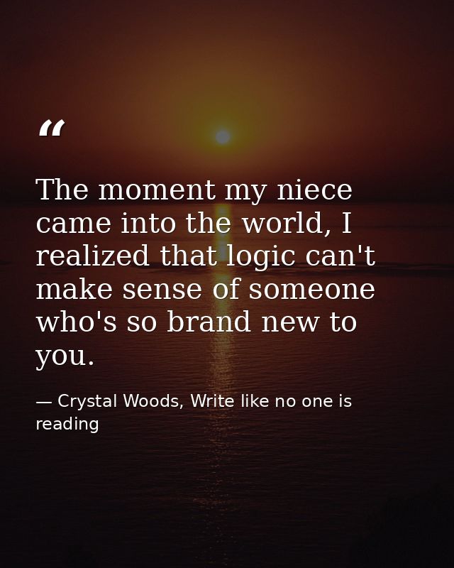 The moment my niece came into the world, I realized that logic can't make sense of someone who's so brand new to you. — Crystal Woods, Write like no one is reading
