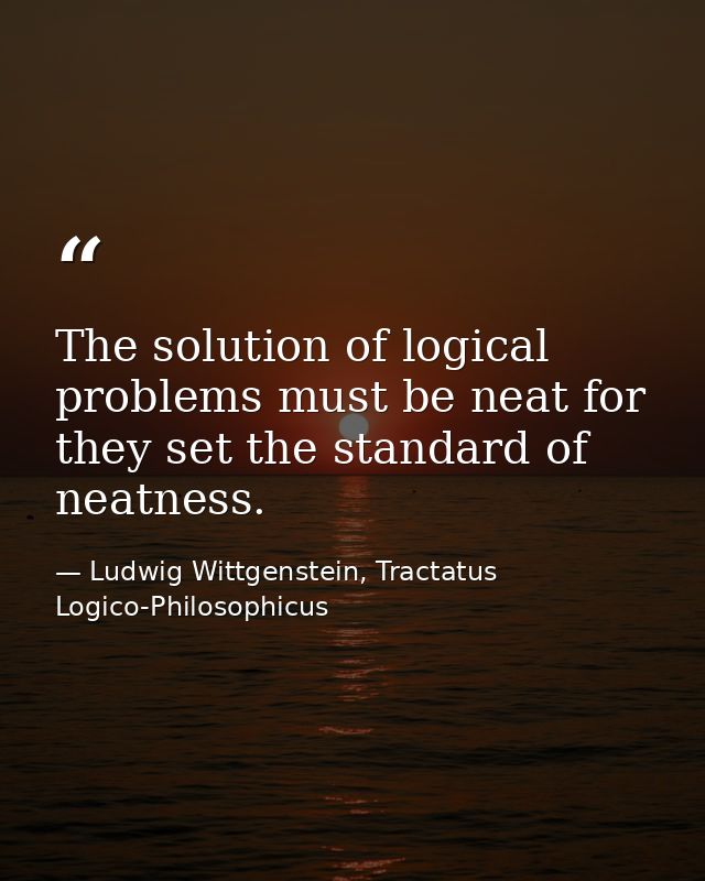 The solution of logical problems must be neat for they set the standard of neatness. — Ludwig Wittgenstein, Tractatus Logico-Philosophicus
