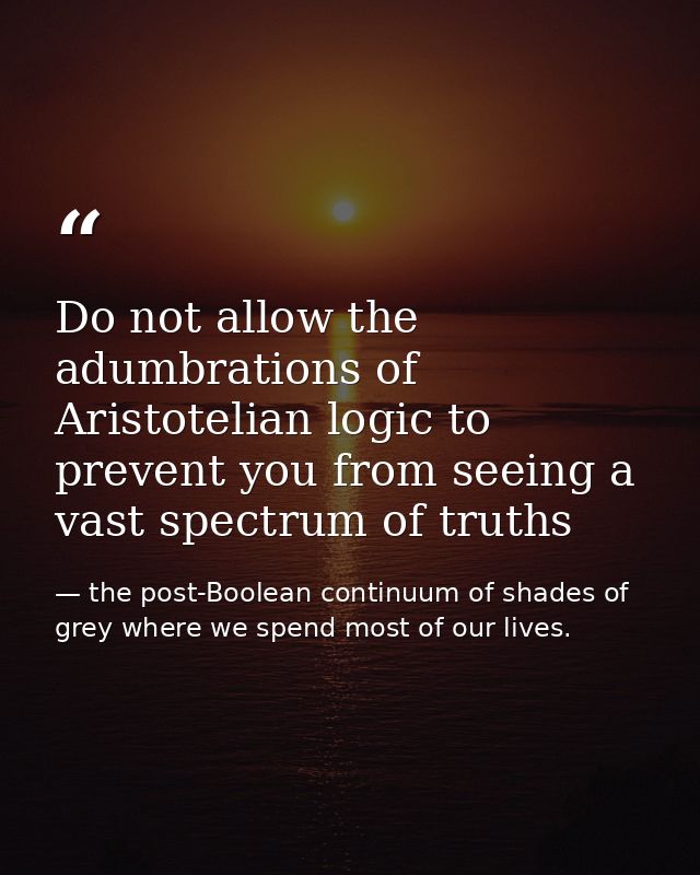 Do not allow the adumbrations of Aristotelian logic to prevent you from seeing a vast spectrum of truths — the post-Boolean continuum of shades of grey where we spend most of our lives.