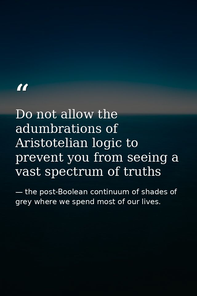 Do not allow the adumbrations of Aristotelian logic to prevent you from seeing a vast spectrum of truths — the post-Boolean continuum of shades of grey where we spend most of our lives.