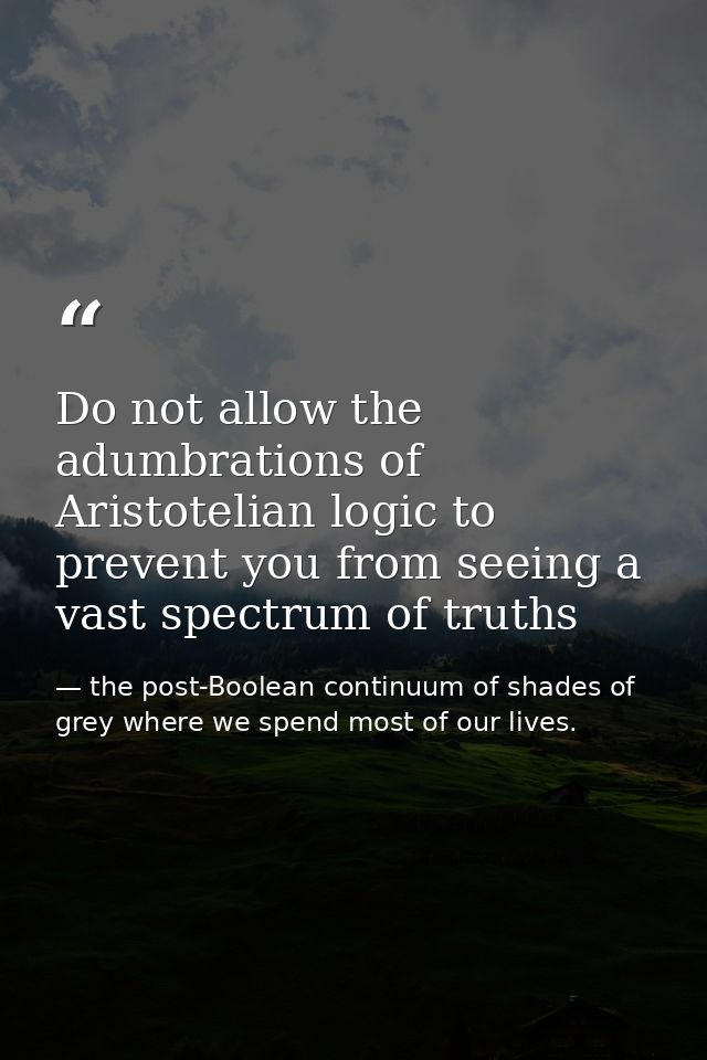 Do not allow the adumbrations of Aristotelian logic to prevent you from seeing a vast spectrum of truths — the post-Boolean continuum of shades of grey where we spend most of our lives.