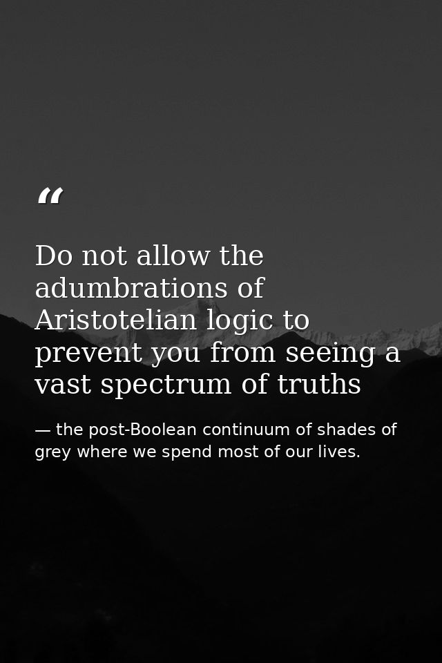 Do not allow the adumbrations of Aristotelian logic to prevent you from seeing a vast spectrum of truths — the post-Boolean continuum of shades of grey where we spend most of our lives.