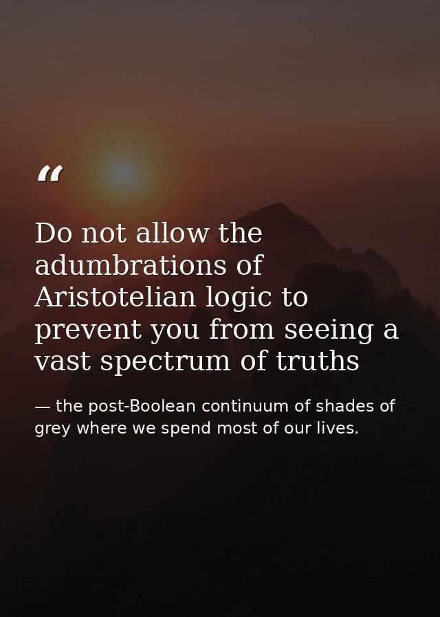Do not allow the adumbrations of Aristotelian logic to prevent you from seeing a vast spectrum of truths — the post-Boolean continuum of shades of grey where we spend most of our lives.