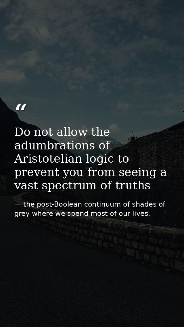 Do not allow the adumbrations of Aristotelian logic to prevent you from seeing a vast spectrum of truths — the post-Boolean continuum of shades of grey where we spend most of our lives.