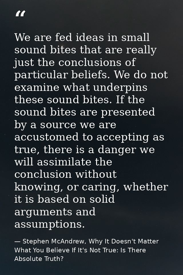 We are fed ideas in small sound bites that are really just the conclusions of particular beliefs. We do not examine what — Stephen McAndrew, Why It Doesn't Matter What You Believe If It's Not True: Is There Absolute Truth?