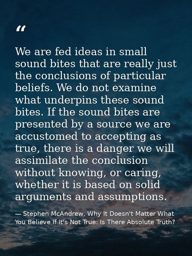 We are fed ideas in small sound bites that are really just the conclusions of particular beliefs. We do not examine what — Stephen McAndrew, Why It Doesn't Matter What You Believe If It's Not True: Is There Absolute Truth?