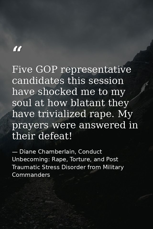 Five GOP representative candidates this session have shocked me to my soul at how blatant they have trivialized rape. My — Diane Chamberlain, Conduct Unbecoming: Rape, Torture, and Post Traumatic Stress Disorder from Military Commanders
